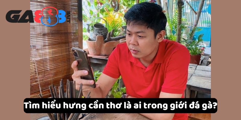 Tìm hiểu hưng cần thơ là ai trong giới đá gà?